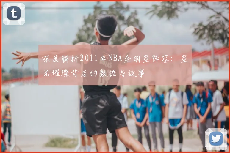 深度解析2011年NBA全明星阵容：星光璀璨背后的数据与故事