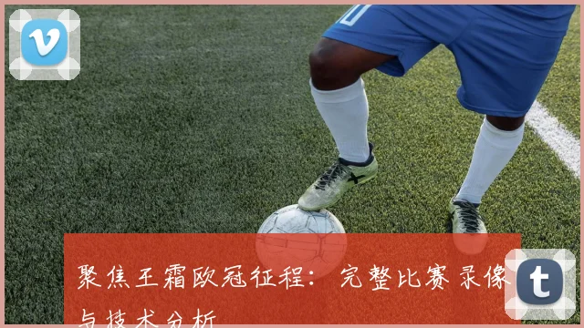 聚焦王霜欧冠征程：完整比赛录像与技术分析