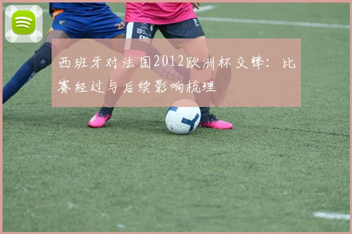 西班牙对法国2012欧洲杯交锋：比赛经过与后续影响梳理