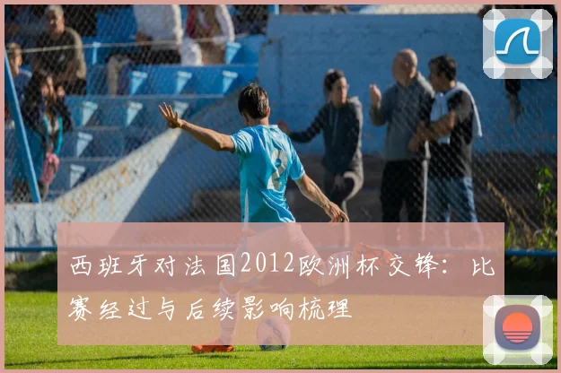 西班牙对法国2012欧洲杯交锋：比赛经过与后续影响梳理