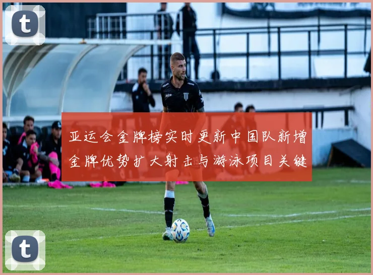 亚运会金牌榜实时更新中国队新增金牌优势扩大射击与游泳项目关键战况