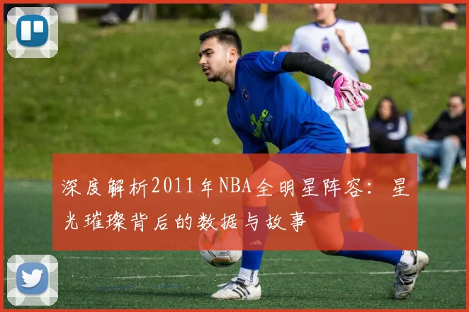 深度解析2011年NBA全明星阵容:星光璀璨背后的数据与故事