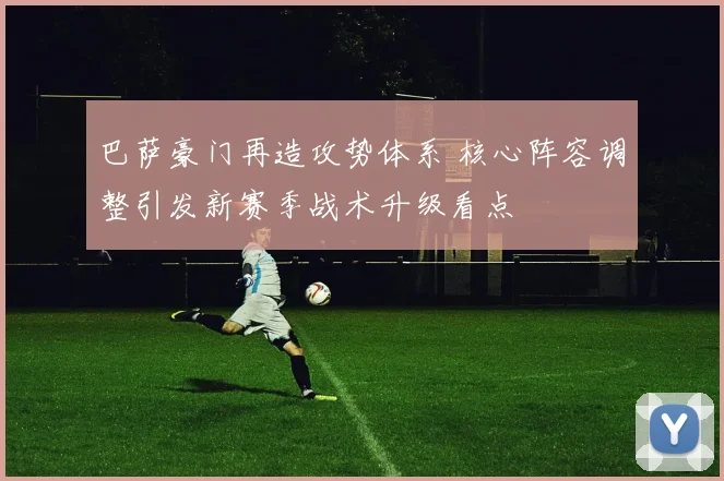 巴萨豪门再造攻势体系 核心阵容调整引发新赛季战术升级看点