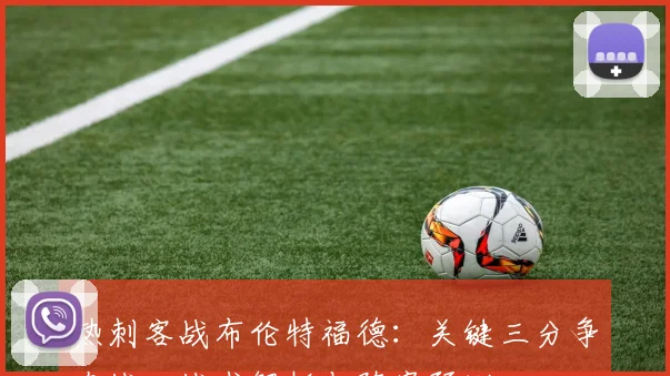 热刺客战布伦特福德：关键三分争夺战，战术解析与阵容预测