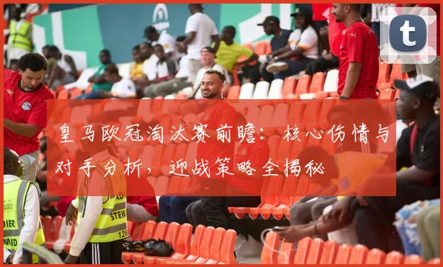 皇马欧冠淘汰赛前瞻：核心伤情与对手分析，迎战策略全揭秘